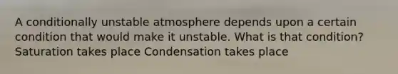 A conditionally unstable atmosphere depends upon a certain condition that would make it unstable. What is that condition? Saturation takes place Condensation takes place