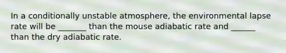 In a conditionally unstable atmosphere, the environmental lapse rate will be _______ than the mouse adiabatic rate and ______ than the dry adiabatic rate.