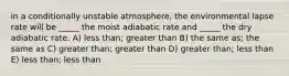 in a conditionally unstable atmosphere, the environmental lapse rate will be _____ the moist adiabatic rate and _____ the dry adiabatic rate. A) less than; greater than B) the same as; the same as C) greater than; greater than D) greater than; less than E) less than; less than