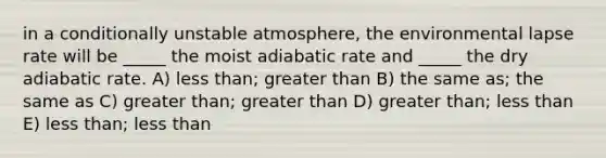 in a conditionally unstable atmosphere, the environmental lapse rate will be _____ the moist adiabatic rate and _____ the dry adiabatic rate. A) <a href='https://www.questionai.com/knowledge/k7BtlYpAMX-less-than' class='anchor-knowledge'>less than</a>; <a href='https://www.questionai.com/knowledge/ktgHnBD4o3-greater-than' class='anchor-knowledge'>greater than</a> B) the same as; the same as C) greater than; greater than D) greater than; less than E) less than; less than