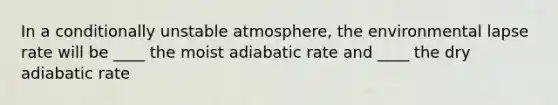 In a conditionally unstable atmosphere, the environmental lapse rate will be ____ the moist adiabatic rate and ____ the dry adiabatic rate