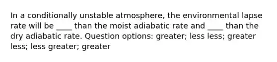 In a conditionally unstable atmosphere, the environmental lapse rate will be ____ than the moist adiabatic rate and ____ than the dry adiabatic rate. Question options: greater; less less; greater less; less greater; greater