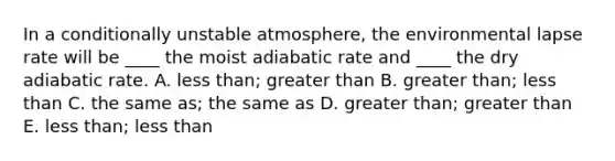 In a conditionally unstable atmosphere, the environmental lapse rate will be ____ the moist adiabatic rate and ____ the dry adiabatic rate.​ A. ​less than; greater than ​B. greater than; less than ​C. the same as; the same as ​D. greater than; greater than ​E. less than; less than