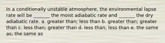 In a conditionally unstable atmosphere, the environmental lapse rate will be _______ the moist adiabatic rate and _______ the dry adiabatic rate. a. greater than; less than b. greater than; greater than c. less than; greater than d. less than; less than e. the same as; the same as