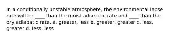 In a conditionally unstable atmosphere, the environmental lapse rate will be ____ than the moist adiabatic rate and ____ than the dry adiabatic rate. a. greater, less b. greater, greater c. less, greater d. less, less