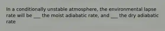 In a conditionally unstable atmosphere, the environmental lapse rate will be ___ the moist adiabatic rate, and ___ the dry adiabatic rate