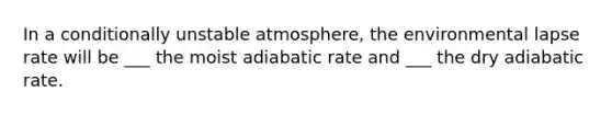 In a conditionally unstable atmosphere, the environmental lapse rate will be ___ the moist adiabatic rate and ___ the dry adiabatic rate.