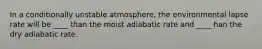 In a conditionally unstable atmosphere, the environmental lapse rate will be ____ than the moist adiabatic rate and ____ han the dry adiabatic rate.