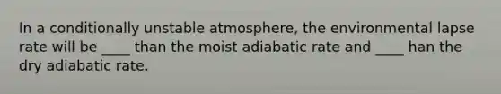 In a conditionally unstable atmosphere, the environmental lapse rate will be ____ than the moist adiabatic rate and ____ han the dry adiabatic rate.