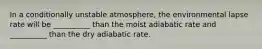 In a conditionally unstable atmosphere, the environmental lapse rate will be __________ than the moist adiabatic rate and __________ than the dry adiabatic rate.