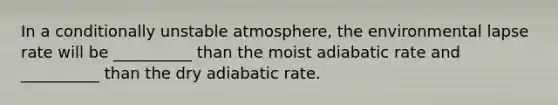 In a conditionally unstable atmosphere, the environmental lapse rate will be __________ than the moist adiabatic rate and __________ than the dry adiabatic rate.