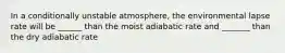 In a conditionally unstable atmosphere, the environmental lapse rate will be ______ than the moist adiabatic rate and _______ than the dry adiabatic rate