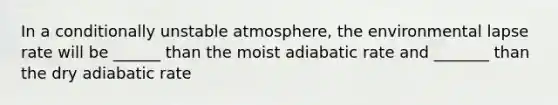 In a conditionally unstable atmosphere, the environmental lapse rate will be ______ than the moist adiabatic rate and _______ than the dry adiabatic rate