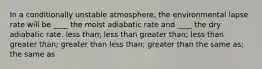 In a conditionally unstable atmosphere, the environmental lapse rate will be ____ the moist adiabatic rate and ____ the dry adiabatic rate.​ less than; less than ​greater than; less than ​greater than; greater than ​less than; greater than ​the same as; the same as