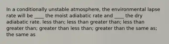 In a conditionally unstable atmosphere, the environmental lapse rate will be ____ the moist adiabatic rate and ____ the dry adiabatic rate.​ <a href='https://www.questionai.com/knowledge/k7BtlYpAMX-less-than' class='anchor-knowledge'>less than</a>; less than ​<a href='https://www.questionai.com/knowledge/ktgHnBD4o3-greater-than' class='anchor-knowledge'>greater than</a>; less than ​greater than; greater than ​less than; greater than ​the same as; the same as