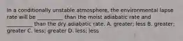 In a conditionally unstable atmosphere, the environmental lapse rate will be __________ than the moist adiabatic rate and __________ than the dry adiabatic rate. A. greater; less B. greater; greater C. less; greater D. less; less