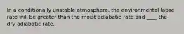 In a conditionally unstable atmosphere, the environmental lapse rate will be greater than the moist adiabatic rate and ____ the dry adiabatic rate.