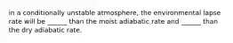 in a conditionally unstable atmosphere, the environmental lapse rate will be ______ than the moist adiabatic rate and ______ than the dry adiabatic rate.