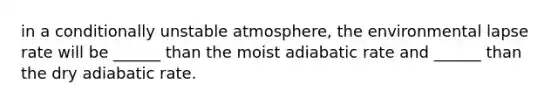 in a conditionally unstable atmosphere, the environmental lapse rate will be ______ than the moist adiabatic rate and ______ than the dry adiabatic rate.