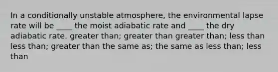 In a conditionally unstable atmosphere, the environmental lapse rate will be ____ the moist adiabatic rate and ____ the dry adiabatic rate.​ ​<a href='https://www.questionai.com/knowledge/ktgHnBD4o3-greater-than' class='anchor-knowledge'>greater than</a>; greater than ​greater than; <a href='https://www.questionai.com/knowledge/k7BtlYpAMX-less-than' class='anchor-knowledge'>less than</a> ​less than; greater than ​the same as; the same as ​less than; less than