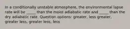 In a conditionally unstable atmosphere, the environmental lapse rate will be _____ than the moist adiabatic rate and _____ than the dry adiabatic rate. Question options: greater, less greater, greater less, greater less, less