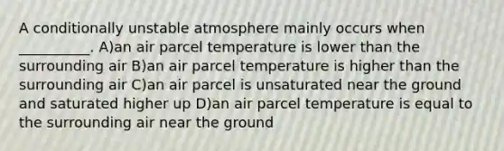 A conditionally unstable atmosphere mainly occurs when __________. A)an air parcel temperature is lower than the surrounding air B)an air parcel temperature is higher than the surrounding air C)an air parcel is unsaturated near the ground and saturated higher up D)an air parcel temperature is equal to the surrounding air near the ground