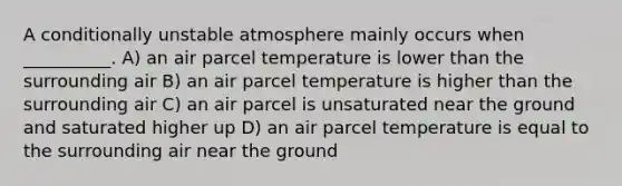 A conditionally unstable atmosphere mainly occurs when __________. A) an air parcel temperature is lower than the surrounding air B) an air parcel temperature is higher than the surrounding air C) an air parcel is unsaturated near the ground and saturated higher up D) an air parcel temperature is equal to the surrounding air near the ground