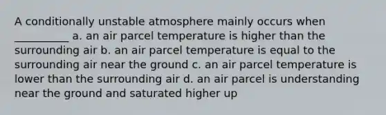 A conditionally unstable atmosphere mainly occurs when __________ a. an air parcel temperature is higher than the surrounding air b. an air parcel temperature is equal to the surrounding air near the ground c. an air parcel temperature is lower than the surrounding air d. an air parcel is understanding near the ground and saturated higher up