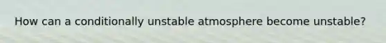 How can a conditionally unstable atmosphere become unstable?