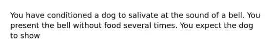 You have conditioned a dog to salivate at the sound of a bell. You present the bell without food several times. You expect the dog to show