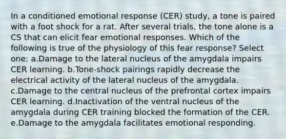 In a conditioned emotional response (CER) study, a tone is paired with a foot shock for a rat. After several trials, the tone alone is a CS that can elicit fear emotional responses. Which of the following is true of the physiology of this fear response? Select one: a.Damage to the lateral nucleus of the amygdala impairs CER learning. b.Tone-shock pairings rapidly decrease the electrical activity of the lateral nucleus of the amygdala. c.Damage to the central nucleus of the prefrontal cortex impairs CER learning. d.Inactivation of the ventral nucleus of the amygdala during CER training blocked the formation of the CER. e.Damage to the amygdala facilitates emotional responding.