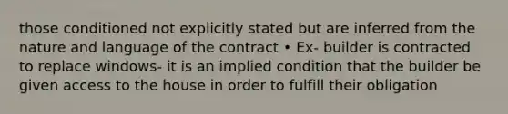 those conditioned not explicitly stated but are inferred from the nature and language of the contract • Ex- builder is contracted to replace windows- it is an implied condition that the builder be given access to the house in order to fulfill their obligation