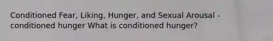 Conditioned Fear, Liking, Hunger, and Sexual Arousal - conditioned hunger What is conditioned hunger?