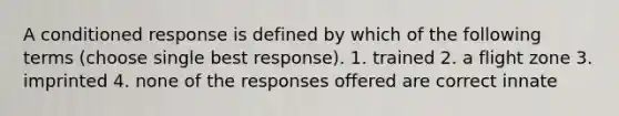 A conditioned response is defined by which of the following terms (choose single best response). 1. trained 2. a flight zone 3. imprinted 4. none of the responses offered are correct innate