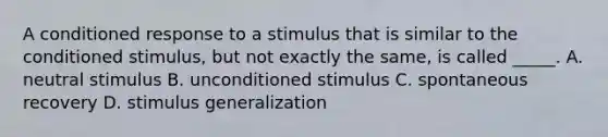 A conditioned response to a stimulus that is similar to the conditioned stimulus, but not exactly the same, is called _____. A. neutral stimulus B. unconditioned stimulus C. spontaneous recovery D. stimulus generalization