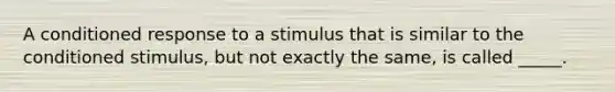 A conditioned response to a stimulus that is similar to the conditioned stimulus, but not exactly the same, is called _____.