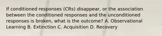 If conditioned responses (CRs) disappear, or the association between the conditioned responses and the unconditioned responses is broken, what is the outcome? A. Observational Learning B. Extinction C. Acquisition D. Recovery