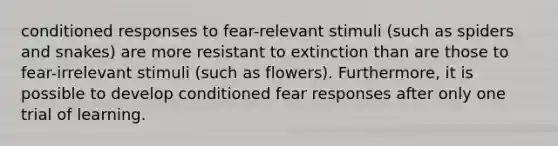 conditioned responses to fear-relevant stimuli (such as spiders and snakes) are more resistant to extinction than are those to fear-irrelevant stimuli (such as flowers). Furthermore, it is possible to develop conditioned fear responses after only one trial of learning.