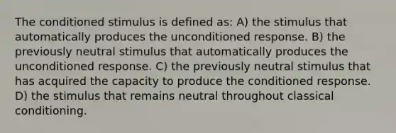 The conditioned stimulus is defined as: A) the stimulus that automatically produces the unconditioned response. B) the previously neutral stimulus that automatically produces the unconditioned response. C) the previously neutral stimulus that has acquired the capacity to produce the conditioned response. D) the stimulus that remains neutral throughout <a href='https://www.questionai.com/knowledge/kI6awfNO2B-classical-conditioning' class='anchor-knowledge'>classical conditioning</a>.