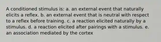 A conditioned stimulus is: a. an external event that naturally elicits a reflex. b. an external event that is neutral with respect to a reflex before training. c. a reaction elicited naturally by a stimulus. d. a reaction elicited after pairings with a stimulus. e. an association mediated by the cortex