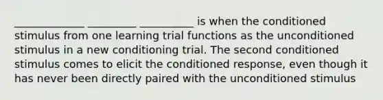 _____________ _________ __________ is when the conditioned stimulus from one learning trial functions as the unconditioned stimulus in a new conditioning trial. The second conditioned stimulus comes to elicit the conditioned response, even though it has never been directly paired with the unconditioned stimulus