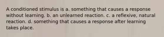 A conditioned stimulus is a. something that causes a response without learning. b. an unlearned reaction. c. a reflexive, natural reaction. d. something that causes a response after learning takes place.