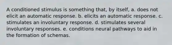 A conditioned stimulus is something that, by itself, a. does not elicit an automatic response. b. elicits an automatic response. c. stimulates an involuntary response. d. stimulates several involuntary responses. e. conditions neural pathways to aid in the formation of schemas.