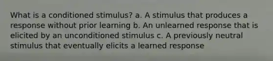 What is a conditioned stimulus? a. A stimulus that produces a response without prior learning b. An unlearned response that is elicited by an unconditioned stimulus c. A previously neutral stimulus that eventually elicits a learned response