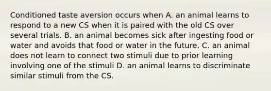 Conditioned taste aversion occurs when A. an animal learns to respond to a new CS when it is paired with the old CS over several trials. B. an animal becomes sick after ingesting food or water and avoids that food or water in the future. C. an animal does not learn to connect two stimuli due to prior learning involving one of the stimuli D. an animal learns to discriminate similar stimuli from the CS.