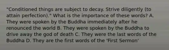 "Conditioned things are subject to decay. Strive diligently (to attain perfection)." What is the importance of these words? A. They were spoken by the Buddha immediately after he renounced the world B. They were spoken by the Buddha to drive away the god of death C. They were the last words of the Buddha D. They are the first words of the 'First Sermon'