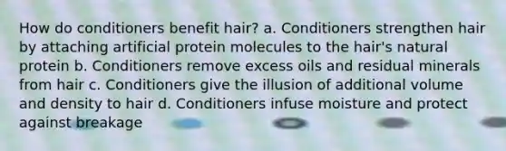 How do conditioners benefit hair? a. Conditioners strengthen hair by attaching artificial protein molecules to the hair's natural protein b. Conditioners remove excess oils and residual minerals from hair c. Conditioners give the illusion of additional volume and density to hair d. Conditioners infuse moisture and protect against breakage