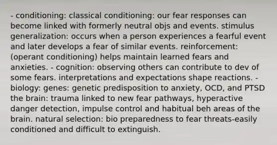 - conditioning: classical conditioning: our fear responses can become linked with formerly neutral objs and events. stimulus generalization: occurs when a person experiences a fearful event and later develops a fear of similar events. reinforcement: (operant conditioning) helps maintain learned fears and anxieties. - cognition: observing others can contribute to dev of some fears. interpretations and expectations shape reactions. - biology: genes: genetic predisposition to anxiety, OCD, and PTSD the brain: trauma linked to new fear pathways, hyperactive danger detection, impulse control and habitual beh areas of the brain. natural selection: bio preparedness to fear threats-easily conditioned and difficult to extinguish.