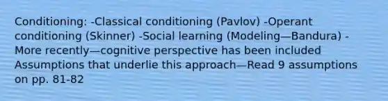 Conditioning: -Classical conditioning (Pavlov) -Operant conditioning (Skinner) -Social learning (Modeling—Bandura) -More recently—cognitive perspective has been included Assumptions that underlie this approach—Read 9 assumptions on pp. 81-82