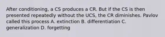 After conditioning, a CS produces a CR. But if the CS is then presented repeatedly without the UCS, the CR diminishes. Pavlov called this process A. extinction B. differentiation C. generalization D. forgetting